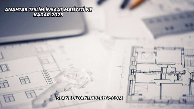 Anahtar Teslim İnşaat Maliyeti Ne Kadar 2025