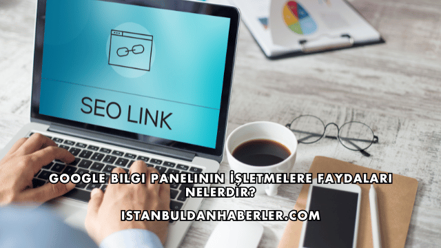 Google Bilgi Panelinin İşletmelere Faydaları Nelerdir?